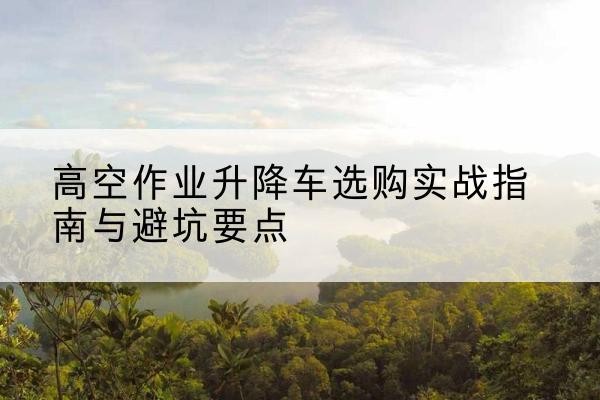 宿松升降车怎么选-高空作业升降车选购实战指南与避坑要点