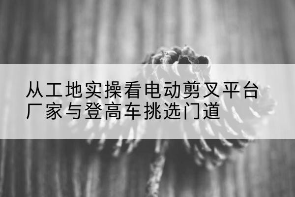 宿松电动剪叉升降平台厂家-从工地实操看电动剪叉平台厂家与登高车挑选门道