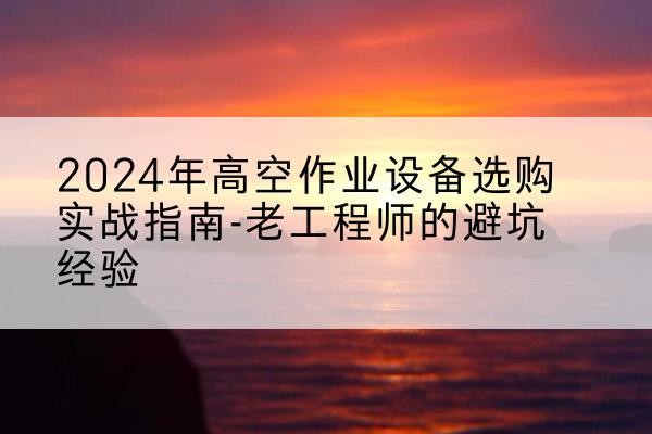 宿松高空作业升降机厂家推荐-2024年高空作业设备选购实战指南-老工程师的避坑经验