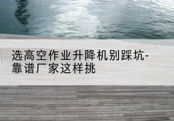 宿松剪叉式升降机厂家-选高空作业升降机别踩坑-靠谱厂家这样挑
