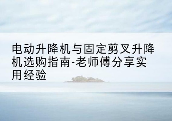 宿松电动升降机怎么选-电动升降机与固定剪叉升降机选购指南-老师傅分享实用经验