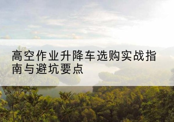 宿松升降车怎么选-高空作业升降车选购实战指南与避坑要点
