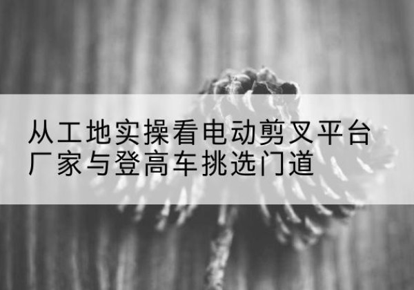 宿松电动剪叉升降平台厂家-从工地实操看电动剪叉平台厂家与登高车挑选门道
