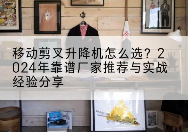 宿松升降平台厂家推荐-移动剪叉升降机怎么选？2024年靠谱厂家推荐与实战经验分享