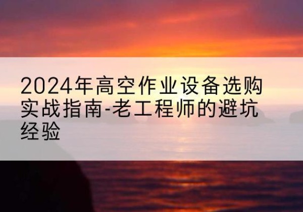 宿松高空作业升降机厂家推荐-2024年高空作业设备选购实战指南-老工程师的避坑经验